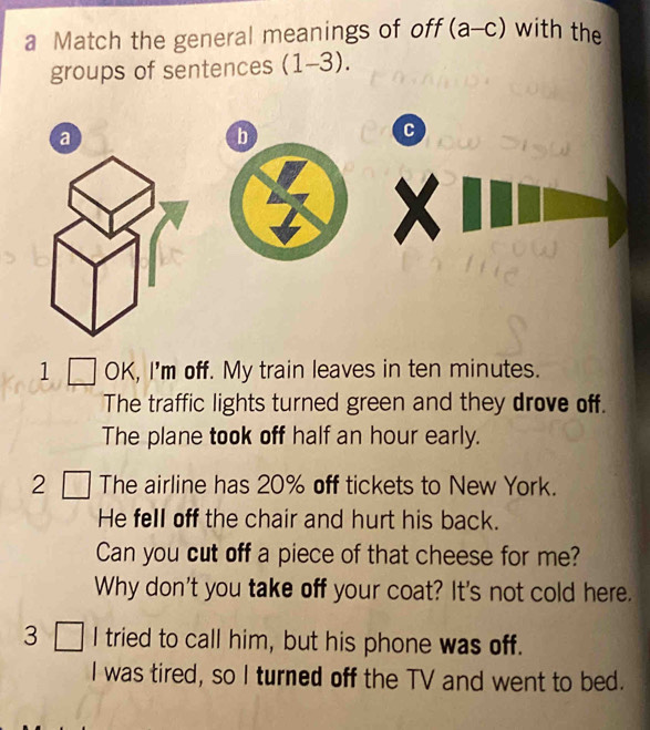 a Match the general meanings of off (a-c) with the 
groups of sentences (1-3). 
a 
b 
C 
1 OK, I'm off. My train leaves in ten minutes. 
The traffic lights turned green and they drove off. 
The plane took off half an hour early. 
2 The airline has 20% off tickets to New York. 
He fell off the chair and hurt his back. 
Can you cut off a piece of that cheese for me? 
Why don't you take off your coat? It's not cold here. 
3 I tried to call him, but his phone was off. 
I was tired, so I turned off the TV and went to bed.