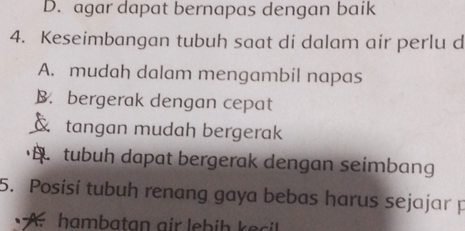 D. agar dapat bernapas dengan baik
4. Keseimbangan tubuh saat di dalam air perlu d
A. mudah dalam mengambil napas
B. bergerak dengan cepat
tangan mudah bergerak
tubuh dapat bergerak dengan seimbang
5. Posisí tubuh renang gaya bebas harus sejajar p
A hambatan air lebih kei