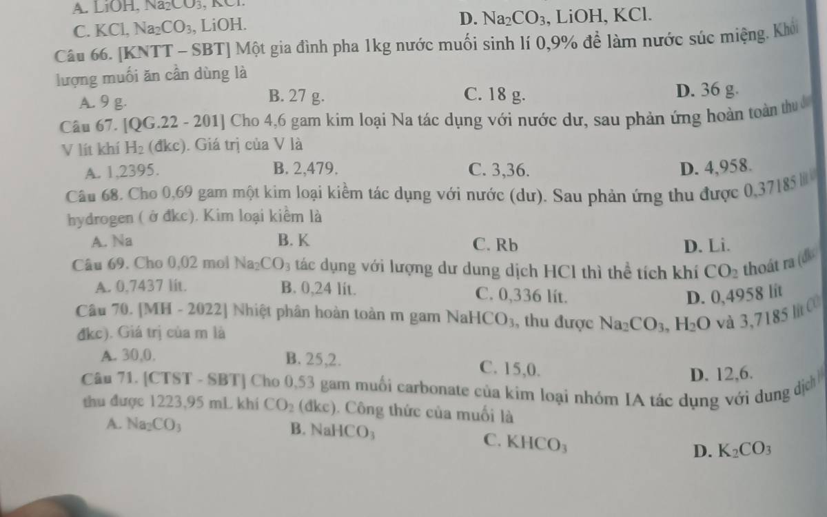 A. LiOH, Na_2CO_3 , KCI.
D. Na_2CO_3
C. KCl, Na_2CO_3 , LiOH. , LiOH, KCl.
Câu 66. [KNTT - SBT] Một gia đình pha 1kg nước muối sinh lí 0,9% để làm nước súc miệng. Khói
lượng muối ăn cần dùng là
A. 9 g. B. 27 g. C. 18 g. D. 36 g.
Câu 67. [QG.22 - 201] Cho 4,6 gam kim loại Na tác dụng với nước dư, sau phản ứng hoàn toàn thuc
V lít khí H_2 (đkc). Giá trị của V là
A. 1,2395. B. 2,479. C. 3,36. D. 4,958.
Câu 68. Cho 0,69 gam một kim loại kiểm tác dụng với nước (dư). Sau phản ứng thu được 0,37185 
hydrogen ( ở đkc). Kim loại kiểm là
A. Na B. K C. Rb D. Li.
Câu 69. Cho 0,02 mol Na₂ CO_3 tác dụng với lượng dư dung dịch HCl thì thể tích khí CO_2 thoát ra (đk
A. 0,7437 lit. B. 0,24 lit. C. 0,336 lít.
D. 0,4958 lit
Câu 70. [MH - 2022] Nhiệt phân hoàn toàn m gam NaHCO_3 , thu được Na_2CO_3,H_2O và 3,7185 lit C0
đkc). Giá trị của m là
A. 30,0, B. 25,2. C. 15,0.
D. 12,6.
Câu 71. [CTST - SBT] Cho 0,53 gam muối carbonate của kim loại nhóm IA tác dụng với dung dịch
thu được 1223,95 mL khí CO_2 (đkc). Công thức của muối là
A. Na_2CO_3 B. NaHCO₃
C. KHCO_3
D. K_2CO_3