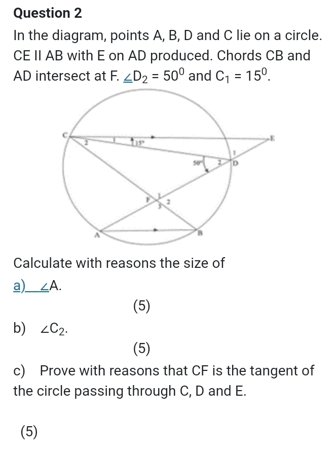 In the diagram, points A, B, D and C lie on a circle.
CE II AB with E on AD produced. Chords CB and
AD intersect at F. _ ∠ D_2=50° and C_1=15^0.
Calculate with reasons the size of
a)_ ∠ A.
(5)
b) ∠ C_2.
(5)
c) Prove with reasons that CF is the tangent of
the circle passing through C, D and E.
(5)