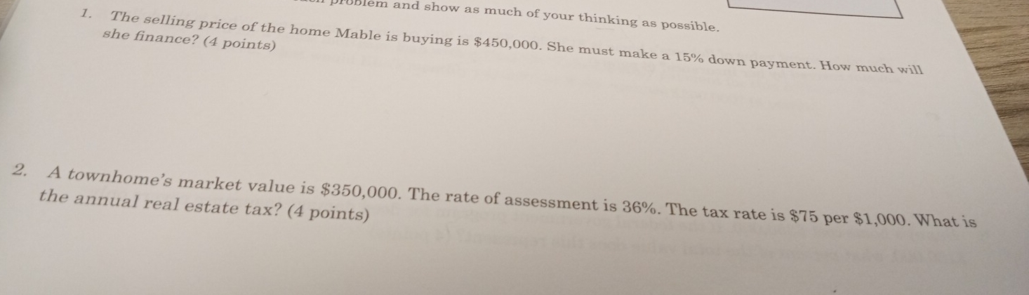 problem and show as much of your thinking as possible. 
she finance? (4 points) 
1. The selling price of the home Mable is buying is $450,000. She must make a 15% down payment. How much will 
2. A townhome’s market value is $350,000. The rate of assessment is 36%. The tax rate is $75 per $1,000. What is 
the annual real estate tax? (4 points)