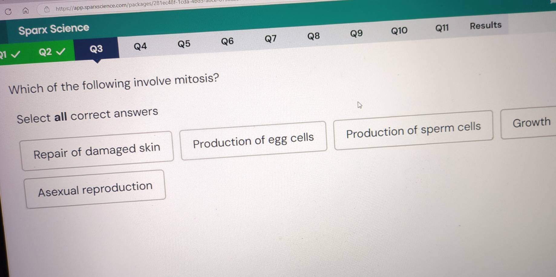 Sparx Science Q11 Results
21 Q2
Q3 Q4 Q5 Q6 Q7 Q8 Q9 Q10
Which of the following involve mitosis?
Select all correct answers
Repair of damaged skin Production of egg cells Production of sperm cells Growth
Asexual reproduction