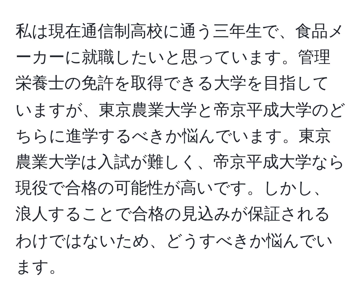 私は現在通信制高校に通う三年生で、食品メーカーに就職したいと思っています。管理栄養士の免許を取得できる大学を目指していますが、東京農業大学と帝京平成大学のどちらに進学するべきか悩んでいます。東京農業大学は入試が難しく、帝京平成大学なら現役で合格の可能性が高いです。しかし、浪人することで合格の見込みが保証されるわけではないため、どうすべきか悩んでいます。