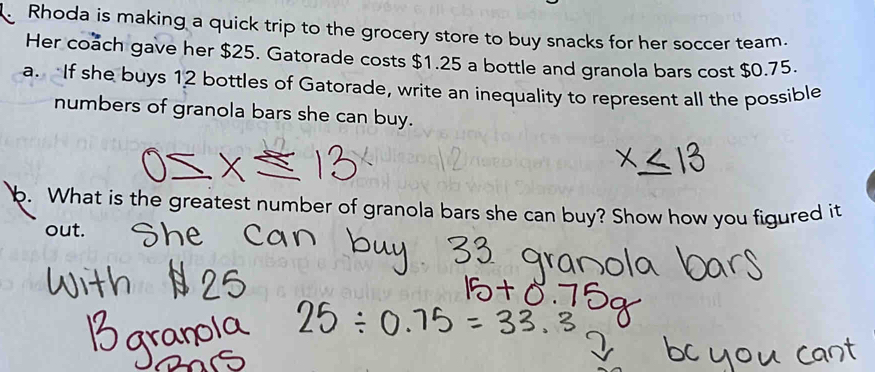 Rhoda is making a quick trip to the grocery store to buy snacks for her soccer team. 
Her coach gave her $25. Gatorade costs $1.25 a bottle and granola bars cost $0.75. 
a. If she buys 12 bottles of Gatorade, write an inequality to represent all the possible 
numbers of granola bars she can buy. 
b. What is the greatest number of granola bars she can buy? Show how you figured it 
out.