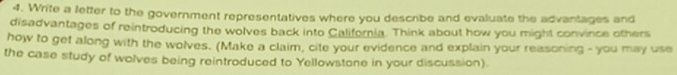 Write a letter to the government representatives where you describe and evaluate the advantages and 
disadvantages of reintroducing the wolves back into California. Think about how you might convince others 
how to get along with the wolves. (Make a claim, cite your evidence and explain your reasoning - you may use 
the case study of wolves being reintroduced to Yellowstone in your discussion).