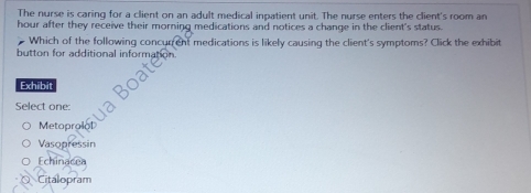 The nurse is caring for a client on an adult medical inpatient unit. The nurse enters the client's room an
hour after they receive their morning medications and notices a change in the client's status.
Which of the following concurent medications is likely causing the client's symptoms? Click the exhibit
button for additional informal
Exhibit
Select one:
Metopro
Vasopressin
Echinacea
Citalopram