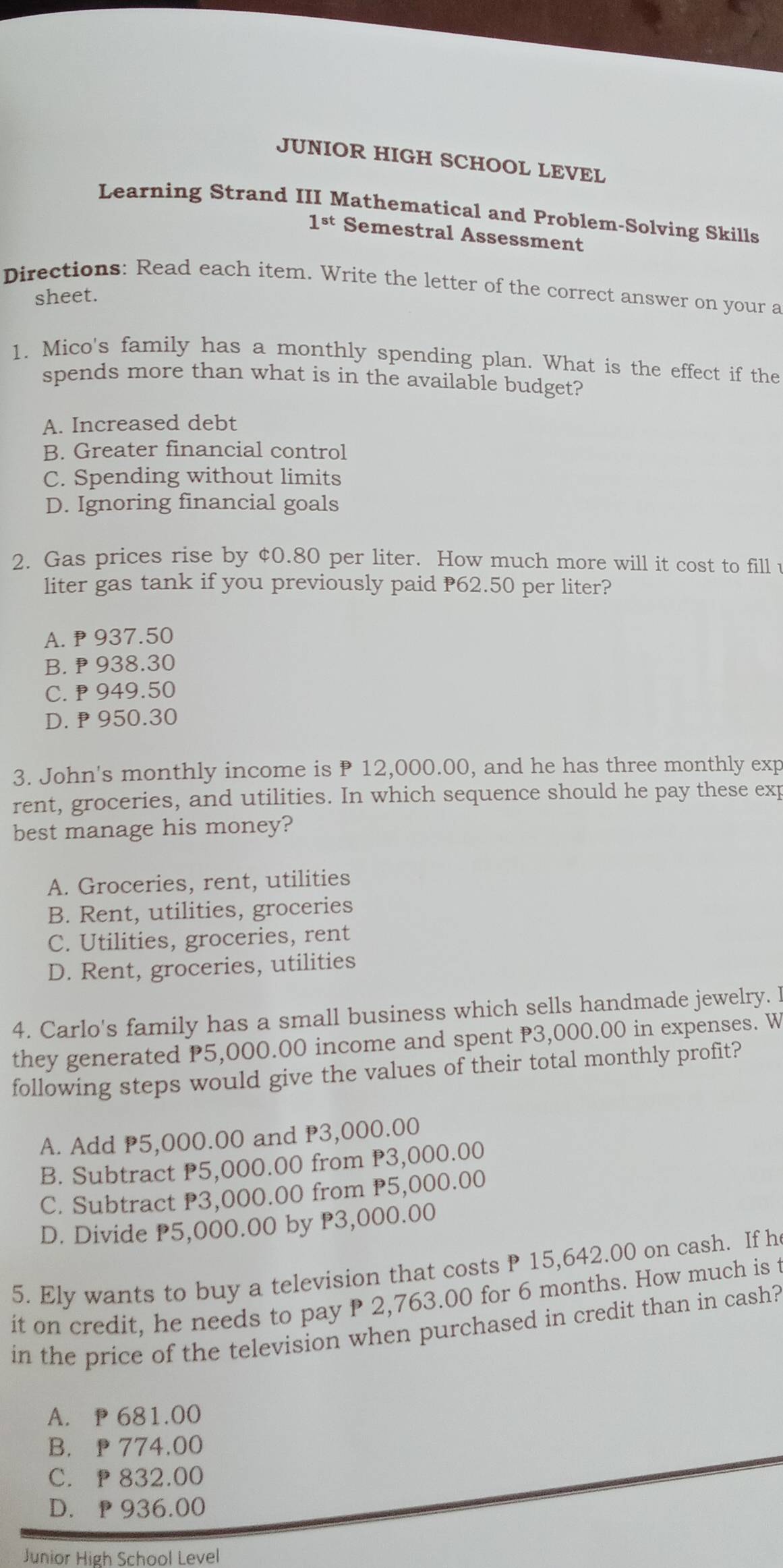 JUNIOR HIGH SCHOOL LEVEL
Learning Strand III Mathematical and Problem-Solving Skills
1^(st) Semestral Assessment
Directions: Read each item. Write the letter of the correct answer on your a
sheet.
1. Mico's family has a monthly spending plan. What is the effect if the
spends more than what is in the available budget?
A. Increased debt
B. Greater financial control
C. Spending without limits
D. Ignoring financial goals
2. Gas prices rise by ¢0.80 per liter. How much more will it cost to fill t
liter gas tank if you previously paid 62.50 per liter?
A. 937.50
B. ₱ 938.30
C. ₱ 949.50
D. P 950.30
3. John's monthly income is P 12,000.00, and he has three monthly exp
rent, groceries, and utilities. In which sequence should he pay these exp
best manage his money?
A. Groceries, rent, utilities
B. Rent, utilities, groceries
C. Utilities, groceries, rent
D. Rent, groceries, utilities
4. Carlo's family has a small business which sells handmade jewelry. l
they generated P5,000.00 income and spent P3,000.00 in expenses. W
following steps would give the values of their total monthly profit?
A. Add P5,000.00 and P3,000.00
B. Subtract P5,000.00 from P3,000.00
C. Subtract P3,000.00 from P5,000.00
D. Divide P5,000.00 by P3,000.00
5. Ely wants to buy a television that costs P 15,642.00 on cash. If h
it on credit, he needs to pay P 2,763.00 for 6 months. How much is t
in the price of the television when purchased in credit than in cash?
A. P 681.00
B. p 774.00
C. p 832.00
D. p 936.00
Junior High School Level