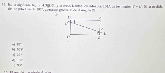 En la siguiente figura AB||DC , y la recta L corta los lados AB||DC , en los puntos V y U. Si la medida
del ángulo 1 es de 105° , ¿cuántos grados mide el ángulo 2?
a) 75°
b) 105°
c) 36°
d) 180°
e) 90°
15 El anguló z cquivale al valor