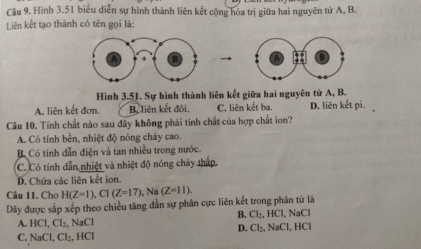 Hình 3.51 biểu diễn sự hình thành liên kết cộng hóa trị giữa hai nguyên tử A, B.
Liên kết tạo thành có tên gọi là:

Hình 3.51. Sự hình thành liên kết giữa hai nguyên tử A, B.
A. liên kết đơn. B, liên kết đôi. C. liên kết ba. D. liên kết pi.
Câu 10. Tính chất nào sau đây không phải tính chất của hợp chất ion?
A. Có tính bền, nhiệt độ nóng chảy cao.
B Có tính dẫn điện và tan nhiều trong nước.
C. Có tính dẫn nhiệt và nhiệt độ nóng chảy thấp.
D. Chứa các liên kết ion.
Câu 11. Cho H(Z=1), Cl(Z=17), Na(Z=11). 
Dãy được sắp xếp theo chiều tăng dần sự phân cực liên kết trong phân tử là
B. Cl_2 , HCl, NaCl
A. HCl, Cl_2 , NaCl
D. Cl_2
C. NaCl, Cl_2 , HCl , NaCl, HCl