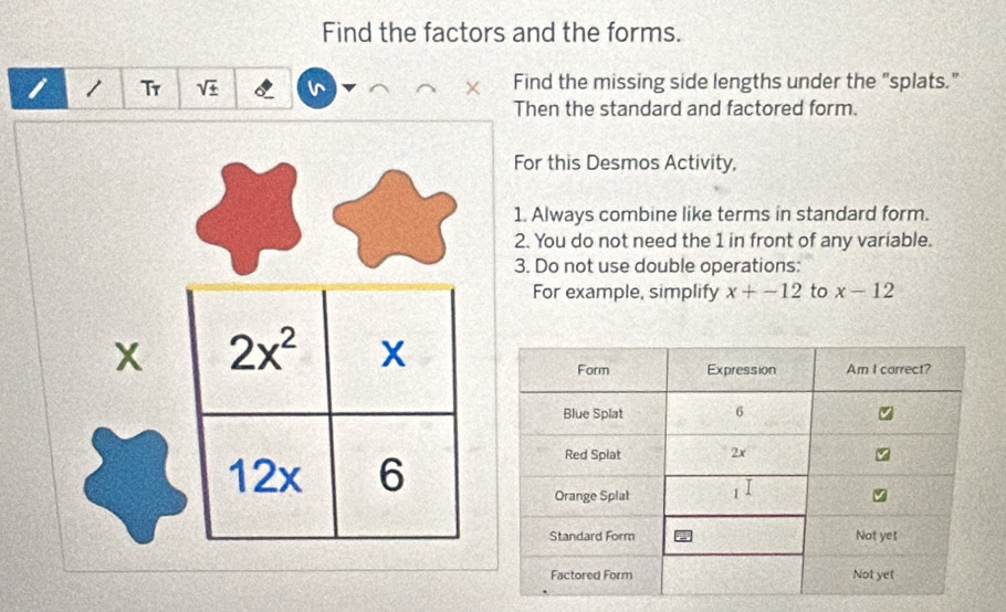 Find the factors and the forms.
1 1 Tr sqrt(± ) Find the missing side lengths under the "splats."
Then the standard and factored form.
For this Desmos Activity,
1. Always combine like terms in standard form.
2. You do not need the 1 in front of any variable.
3. Do not use double operations:
For example, simplify x+-12 to x-12