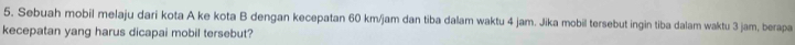 Sebuah mobil melaju dari kota A ke kota B dengan kecepatan 60 km/jam dan tiba dalam waktu 4 jam. Jika mobil tersebut ingin tiba dalam waktu 3 jam, berapa 
kecepatan yang harus dicapai mobil tersebut?