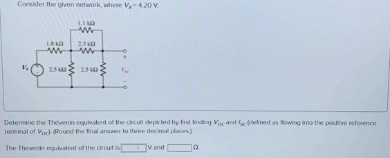 Consider the given network, where V_x=4.20V.
Determine the Thévenin equivalent of the circuit depicted by first finding V_oc and I_sc (defined as flowing into the positive reference
terminal of V_od. (Round the final answer to three decimal places.)
The Thevenin equivalent of the circuit is □ V and □ Omega