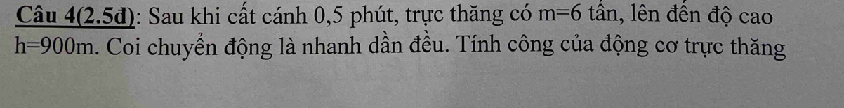 Câu 4(2.5đ): Sau khi cất cánh 0, 5 phút, trực thăng có m=6 tân, lên đến độ cao
h=900m. Coi chuyển động là nhanh dần đều. Tính công của động cơ trực thăng