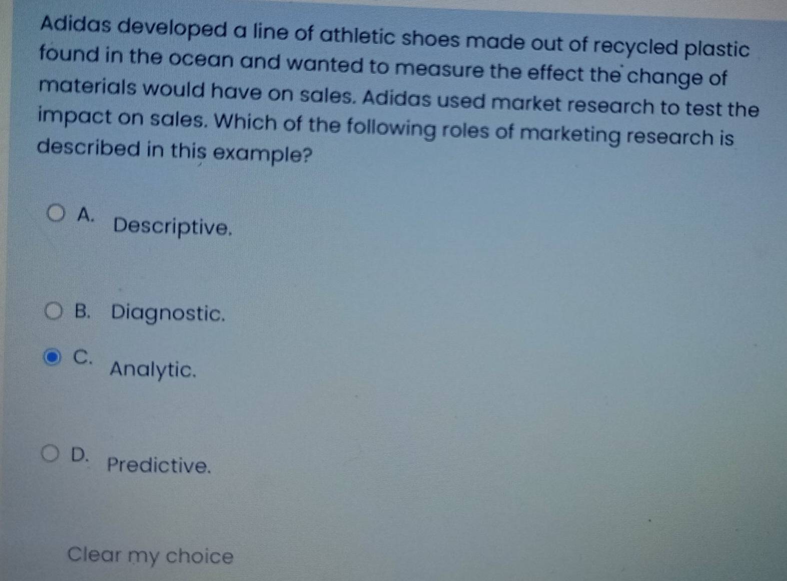 Adidas developed a line of athletic shoes made out of recycled plastic
found in the ocean and wanted to measure the effect the change of
materials would have on sales. Adidas used market research to test the
impact on sales. Which of the following roles of marketing research is
described in this example?
A. Descriptive.
B. Diagnostic.
C. Analytic.
D. Predictive.
Clear my choice