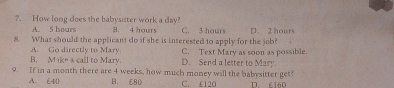 How long does the babysitter work a day? C. 3 hours D. 2 hours
A. 5 hours B. 4 hours
8. What should the applicant do if she is interested to apply for the job?
C. Text Mary as soon as possible.
A. Go directly to Mary call to Mary. D. Send a letter to Mary
B. M+k=4
9. If in a month there are 4 weeks, how much money will the babysitter get?
A. E40 B. £80 C. £120 D 6160