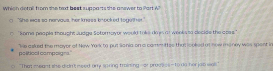 Which detail from the text best supports the answer to Part A?
"She was so nervous, her knees knocked together."
"Some people thought Judge Sotomayor would take days or weeks to decide the case."
"He asked the mayor of New York to put Sonia on a committee that looked at how money was spent in
political campaigns."
"That meant she didn't need any spring training—or practice—to do her job well."