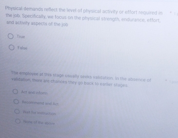 Physical demands reflect the level of physical activity or effort required in . 
the job. Specifically, we focus on the physical strength, endurance, effort,
and activity aspects of the job
True
False
The employee at this stage usually seeks validation. In the absence of
validation, there are chances they go back to earlier stages.
Act and inform
Recommend and Act
Wait for instruction
Noe of the above