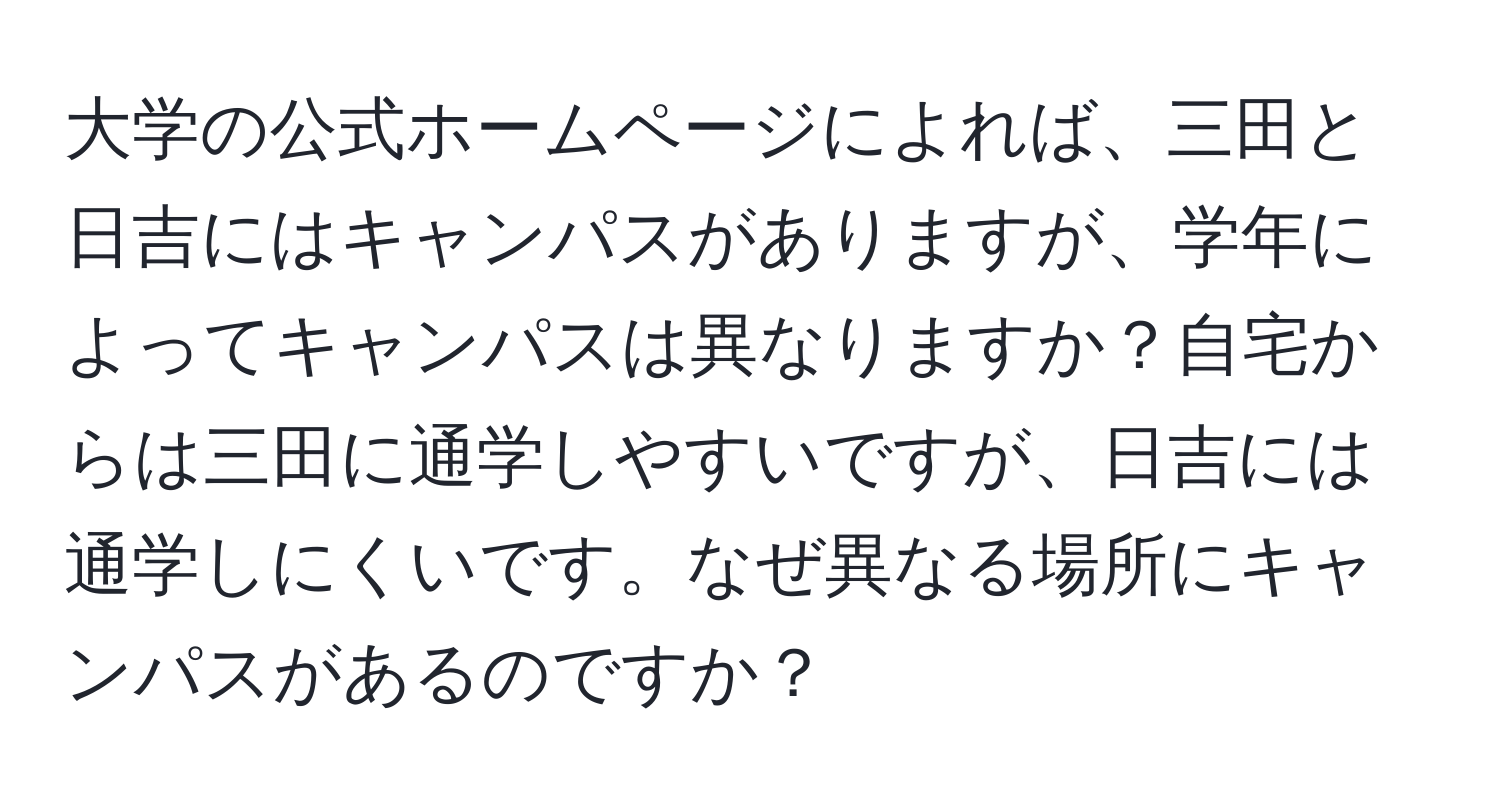 大学の公式ホームページによれば、三田と日吉にはキャンパスがありますが、学年によってキャンパスは異なりますか？自宅からは三田に通学しやすいですが、日吉には通学しにくいです。なぜ異なる場所にキャンパスがあるのですか？