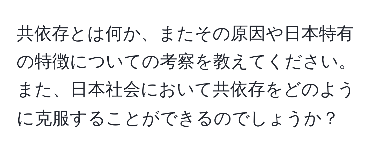 共依存とは何か、またその原因や日本特有の特徴についての考察を教えてください。また、日本社会において共依存をどのように克服することができるのでしょうか？