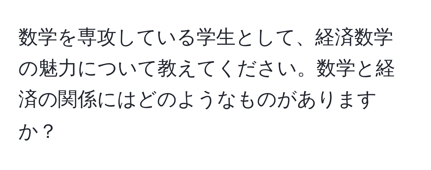 数学を専攻している学生として、経済数学の魅力について教えてください。数学と経済の関係にはどのようなものがありますか？