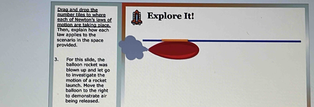 Drag and drop the 
number tiles to where Explore It! 
each of Newton's laws of 
motion are taking place. 
Then, explain how each 
law applies to the 
scenario in the space 
provided. 
3. For this slide, the 
balloon rocket was 
blown up and let go 
to investigate the 
motion of a rocket 
launch. Move the 
balloon to the right 
to demonstrate air 
being released.