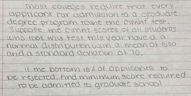 most covleges require that every 
applicant for admission to a graduare 
degree program ramne the GMHT test. 
Suppose the CiMAT scores of all students 
who took this test this year have a a 
normal distribution with a meanot oso 
and a stangard devlation of 70. 
if the botrom 1s1 Of applicanrs to 
be rejecred, find minimumscorc reaured 
to be admitted to graduare school