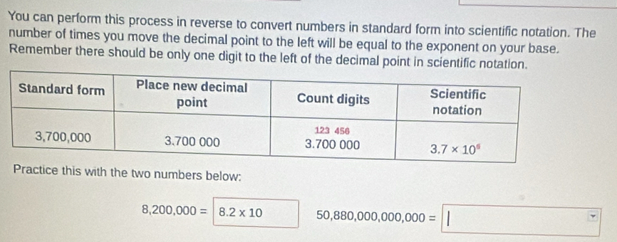 You can perform this process in reverse to convert numbers in standard form into scientific notation. The
number of times you move the decimal point to the left will be equal to the exponent on your base.
Remember there should be only one digit to the left of the decimal point in scientific notation.
Practice this with the two numbers below:
8,200,000=|8.2* 10 50,880,000,000,000=□