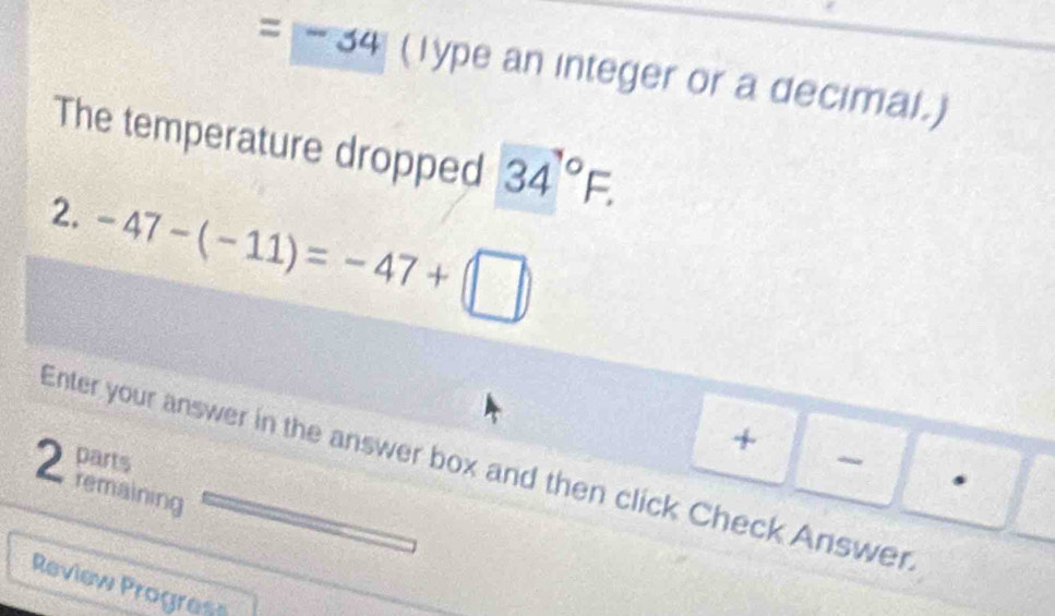 =|-34 (Type an integer or a decimal.) 
The temperature dropped 34°F. 
2. -47-(-11)=-47+(□ )
+ 
parts 

Enter your answer in the answer box and then click Check Answer 
2 remaining 
Review Progres