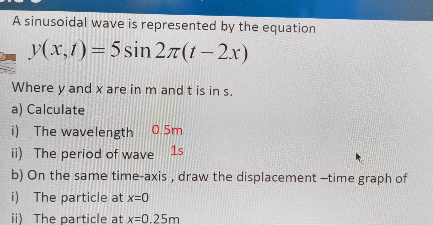 A sinusoidal wave is represented by the equation
y(x,t)=5sin 2π (t-2x)
Where y and x are in m and t is in s. 
a) Calculate 
i) The wavelength 0.5m
ii) The period of wave 1s
b) On the same time-axis , draw the displacement -time graph of 
i) The particle at x=0
ii) The particle at x=0.25m