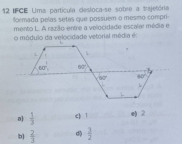 12IFCE Uma partícula desloca-se sobre a trajetória
formada pelas setas que possuem o mesmo compri-
mento L. A razão entre a velocidade escalar média e
o módulo da velocidade vetorial média é:
a)  1/3  c)1 e2
d)
b)  2/3   3/2 