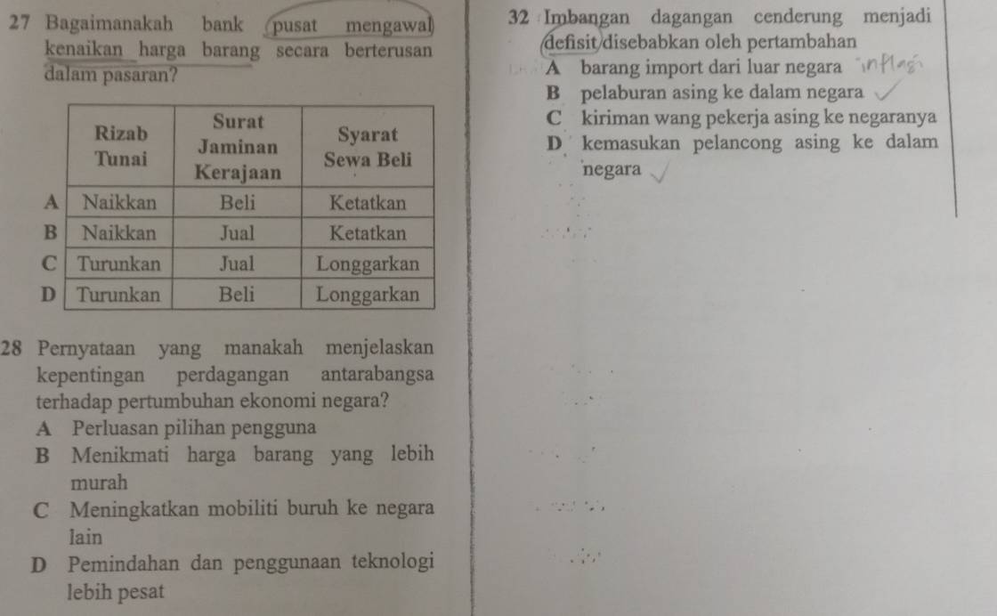 Bagaimanakah bank pusat mengawal 32 Imbangan dagangan cenderung menjadi
kenaikan harga barang secara berterusan defisit disebabkan oleh pertambahan
dalam pasaran? A barang import dari luar negara
B pelaburan asing ke dalam negara
C kiriman wang pekerja asing ke negaranya
D kemasukan pelancong asing ke dalam
negara
28 Pernyataan yang manakah menjelaskan
kepentingan perdagangan antarabangsa
terhadap pertumbuhan ekonomi negara?
A Perluasan pilihan pengguna
B Menikmati harga barang yang lebih
murah
C Meningkatkan mobiliti buruh ke negara
lain
D Pemindahan dan penggunaan teknologi
lebih pesat