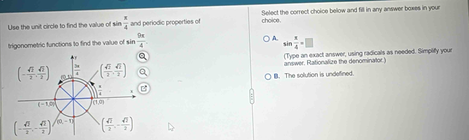 Select the correct choice below and fill in any answer boxes in your
Use the unit circle to find the value of sin  π /4  and periodic properties of choice.
A.
trigonometric functions to find the value of sin  9π /4 . sin  π /4 =□
(Type an exact answer, using radicals as needed. Simplify your
answer. Rationalize the denominator.)
B. The solution is undefined.