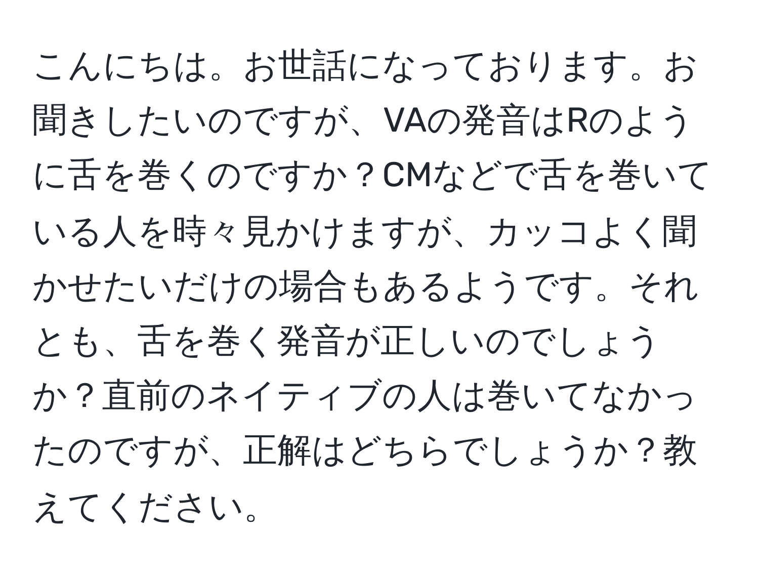 こんにちは。お世話になっております。お聞きしたいのですが、VAの発音はRのように舌を巻くのですか？CMなどで舌を巻いている人を時々見かけますが、カッコよく聞かせたいだけの場合もあるようです。それとも、舌を巻く発音が正しいのでしょうか？直前のネイティブの人は巻いてなかったのですが、正解はどちらでしょうか？教えてください。