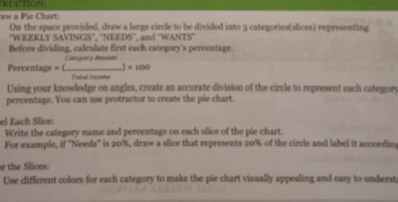 RUCTION: 
aw a Pie Chart: 
On the space provided, draw a large circle to be divided into 3 categories(slices) representing 
“WEEKLY SAVINGS”, “NEEDS”, and "W ANTS 
Before dividing, calculate first each category's percentage. 
Cate pury Amonni 
ercentage = b _) * 100
Total Inveme 
Using your knowledge on angles, create an accurate division of the circle to represent each category 
percentage. You can use protractor to create the pie chart. 
el Each Slice: 
Write the category name and percentage on each slice of the pie chart. 
For example, if "Needs" is 20%, draw a slice that represents 20% of the circle and label it according 
r the Slices: 
Use different colors for each category to make the pie chart visually appealing and easy to underst