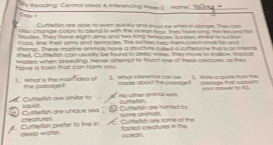 9ly Reading: Centra) Ideas & Inferencing Week 2 Nome:_
Day 1
Cuffelish are able to swim quiolly and hoot int when in darger. They can
also change colors to blend in with the ocean foor. They have long, hir firs ard fat
bodes. They have eight as and two long tentaces. Suckers, similiar to suction
Cups, line theiir arms and tentaces. The suckers telp them catch small fis ard
shrimp. These marine animas have a stucture called a cuftebone that is on mema
shelll, Cufffelish can usually be found in deep water. They move to salow, trapicd
warters when breeding. Never afternot to fouch ore of threse creatures, as they
have a taxin that can harm you.
1. What is the main idea of 2. What infererce can be 3. whe a quare from the
the passage? made about the passagel? samage tat wt
your answer to 12
Cuttefish are similiar to No otther animal ears
squid . cutttelfish.
Cuttlefish are unique sea ) Cutitlefish are hunted by
creatures. some animas.
Cuttlefish prefer to live in Curtefish are sore of the
deep water. fastest creatures in the
ocean.