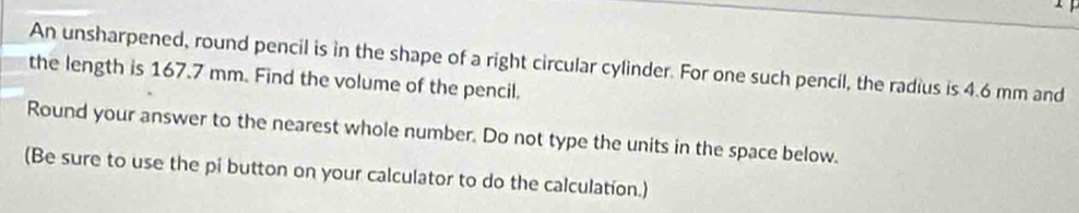 An unsharpened, round pencil is in the shape of a right circular cylinder. For one such pencil, the radius is 4.6 mm and 
the length is 167.7 mm. Find the volume of the pencil. 
Round your answer to the nearest whole number. Do not type the units in the space below. 
(Be sure to use the pi button on your calculator to do the calculation.)