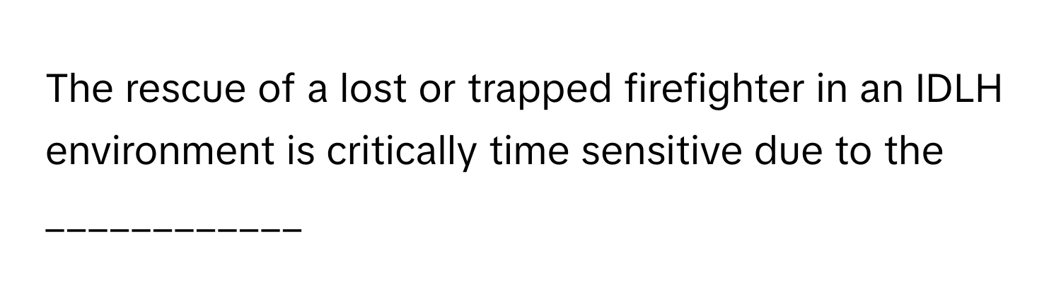 The rescue of a lost or trapped firefighter in an IDLH environment is critically time sensitive due to the ____________