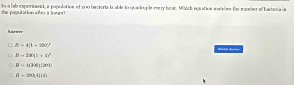 In a lab experiment, a population of 200 bacteria is able to quadruple every hour. Which equation matches the number of bacteria in
the population after 2 hours?
Answer
B=4(1+200)^2 Sehutto Anees
B=200(1+4)^2
B=4(200)(200)
B=200(4)(4)