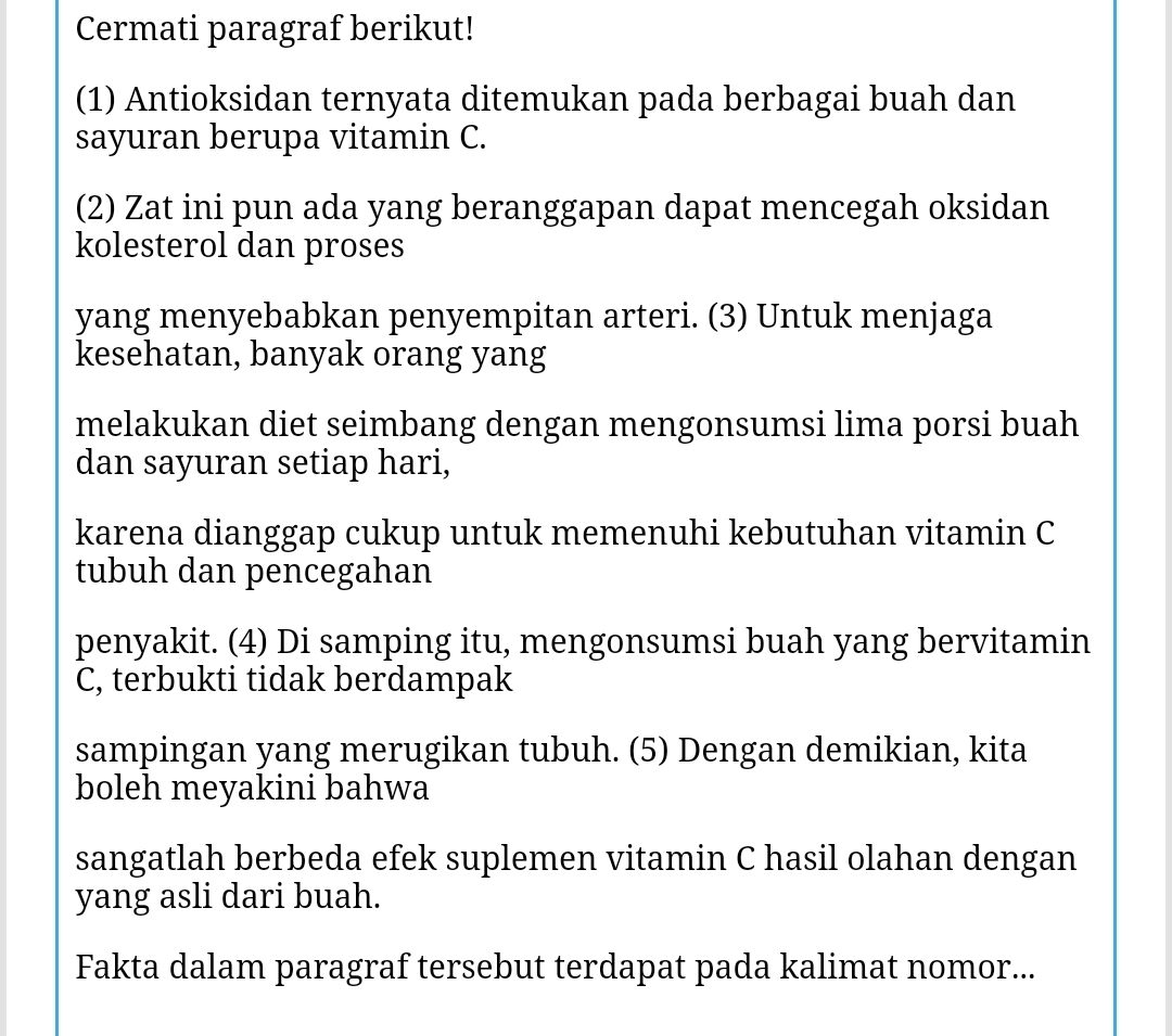 Cermati paragraf berikut! 
(1) Antioksidan ternyata ditemukan pada berbagai buah dan 
sayuran berupa vitamin C. 
(2) Zat ini pun ada yang beranggapan dapat mencegah oksidan 
kolesterol dan proses 
yang menyebabkan penyempitan arteri. (3) Untuk menjaga 
kesehatan, banyak orang yang 
melakukan diet seimbang dengan mengonsumsi lima porsi buah 
dan sayuran setiap hari, 
karena dianggap cukup untuk memenuhi kebutuhan vitamin C 
tubuh dan pencegahan 
penyakit. (4) Di samping itu, mengonsumsi buah yang bervitamin 
C, terbukti tidak berdampak 
sampingan yang merugikan tubuh. (5) Dengan demikian, kita 
boleh meyakini bahwa 
sangatlah berbeda efek suplemen vitamin C hasil olahan dengan 
yang asli dari buah. 
Fakta dalam paragraf tersebut terdapat pada kalimat nomor...