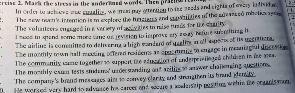 ercise 2. Mark the stress in the underlined words. Then practise read
. In order to achieve true equality, we must pay attention to the needs and rights of every individual. 0.
1.
2. The new team's intention is to explore the functions and capabilities of the advanced robotics system 2
3. The volunteers engaged in a variety of activities to raise funds for the charity. 1
. I need to spend some more time on revision to improve my essay before submitting it.
. The airline is committed to delivering a high standard of quality in all aspects of its operations.
The monthly town hall meeting offered residents an opportunity to engage in meaningful discussions
The community came together to support the education of underprivileged children in the area.
The monthly exam tests students' understanding and ability to answer challenging questions.
The company's brand messages aim to convey clarity and strengthen its brand identity.
0. He worked very hard to advance his career and secure a leadership position within the organisation.