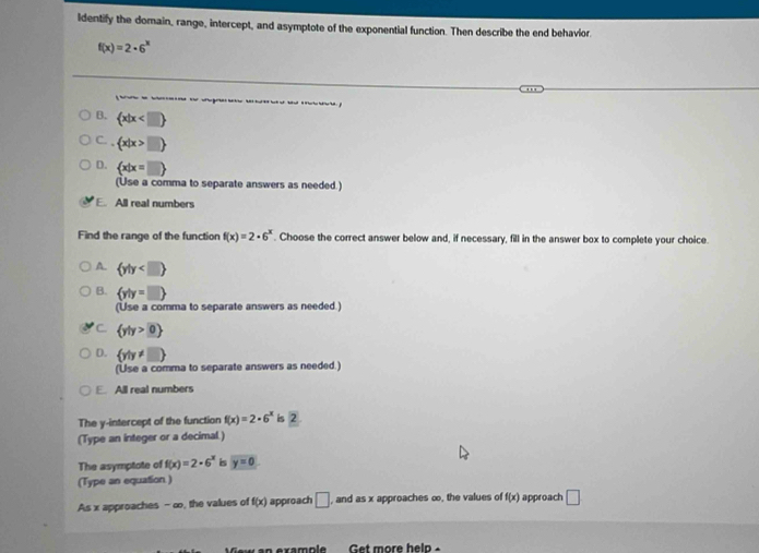 ldentify the domain, range, intercept, and asymptote of the exponential function. Then describe the end behavior.
f(x)=2· 6^x

B.  x|x
C. ,  x|x>□ 
D.  x|x=□ 
(Use a comma to separate answers as needed.)
E. All real numbers
Find the range of the function f(x)=2· 6^x. Choose the correct answer below and, if necessary, fill in the answer box to complete your choice.
A.  y|y
B.  y|y=□ 
(Use a comma to separate answers as needed.)
C.  y|y>0
D.  y|y!= □ 
(Use a comma to separate answers as needed.)
E. All real numbers
The y-intercept of the function f(x)=2· 6^x is 2
(Type an integer or a decimal.)
The asymptote of f(x)=2· 6^x is y=0
(Type an equation )
As x approaches - ∞, the values of f(x) approach □. , and as x approaches ∞, the values of f(x) approach □ 
et more he l n