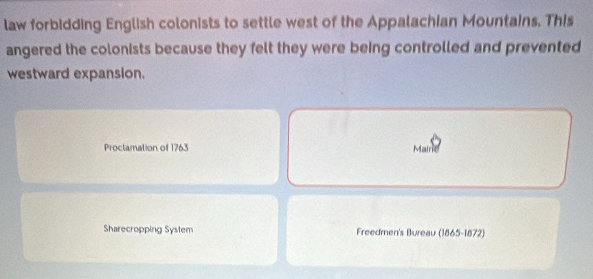 law forbidding English colonists to settle west of the Appalachian Mountains. This 
angered the colonists because they felt they were being controlled and prevented 
westward expansion. 
Proclamation of 1763 Maine 
Sharecropping System Freedmen's Bureau (1865-1872)