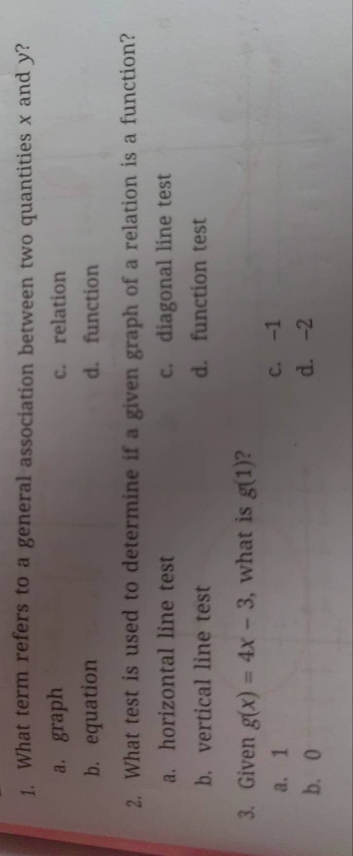 What term refers to a general association between two quantities x and y?
a. graph c. relation
b. equation d. function
2. What test is used to determine if a given graph of a relation is a function?
a. horizontal line test c. diagonal line test
b. vertical line test d. function test
3. Given g(x)=4x-3 , what is g(1) ?
a. 1 c. -1
b. 0
d. -2