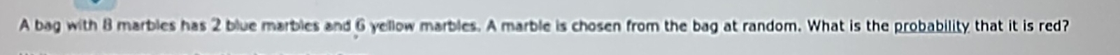 A bag with 8 marbles has 2 blue marbles and 6 yellow marbles. A marble is chosen from the bag at random. What is the probability that it is red?