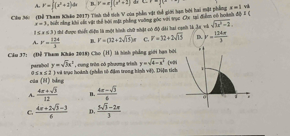 A. V=∈tlimits _1^(1(x^2)+2)dx B. V=π ∈t (x^2+2) dx C. v=J(x
Câu 36: (Đề Tham Khảo 2017) Tính thề tích V của phần vật thể giới hạn bởi hai mặt phẳng x=1 và
x=3 , biết rằng khi cắt vật thể bởi mặt phẳng vuông góc với trục Ox tại điểm có hoành độ X (
1≤ x≤ 3) thì được thiết diện là một hình chữ nhật có độ dài hai cạnh là 3x và sqrt(3x^2-2).
A. V= 124/3  B. V=(32+2sqrt(15))π C. V=32+2sqrt(15) D. V= 124π /3 
Câu 37: (Đề Tham Khảo 2018) Cho (H) là hình phẳng giới hạn bởi
parabol y=sqrt(3)x^2 , cung tròn có phương trình y=sqrt(4-x^2) (với
0≤ x≤ 2) 0 và trục hoành (phần tô đậm trong hình vẽ). Diện tích
của (H) bằng
A.  (4π +sqrt(3))/12  B.  (4π -sqrt(3))/6 
C.  (4π +2sqrt(3)-3)/6  D.  (5sqrt(3)-2π )/3 