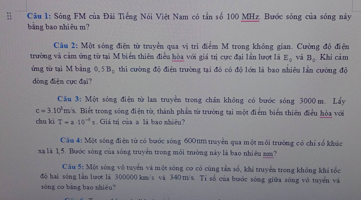 Cầu 1: Sóng FM của Đài Tiếng Nói Việt Nam có tần số 100 MHz. Bước sóng của sóng này 
bằng bao nhiêu m? 
Câu 2: Một sóng điện từ truyền qua vị trí điểm M trong không gian. Cường độ điện 
trường và cảm ứng từ tại M biến thiên điều hòa với giá trị cực đại lần lượt là E_0 và B_0 Khi cảm 
ứng từ tại M bằng 0, 5B_0 thì cường độ điện trường tại đó có độ lớn là bao nhiêu lần cường độ 
dòng điện cực đại? 
Câu 3: Một sóng điện từ lan truyền trong chân không có bước sóng 3000 m. Lấy
c=3.10^8m/s.Biết trong sóng điện từ, thành phần từ trường tại một điểm biển thiên điều hòa với 
chu kì T=a· 10^(-6)s Giá trị của a là bao nhiêu? 
Câu 4: Một sóng điện từ có bước sóng 600nm truyền qua một môi trường có chỉ số khúc 
xã là 1,5. Bước sóng của sóng truyền trong môi trường này là bao nhiêu nm? 
Câu 5: Một sóng vô tuyển và một sóng cơ có cùng tần số, khi truyền trong không khí tốc 
độ hai sóng lần lượt là 300000 km/s và 340 m/s. Tỉ số của bước sóng giữa sóng vô tuyển và 
sóng cơ bằng bao nhiêu?