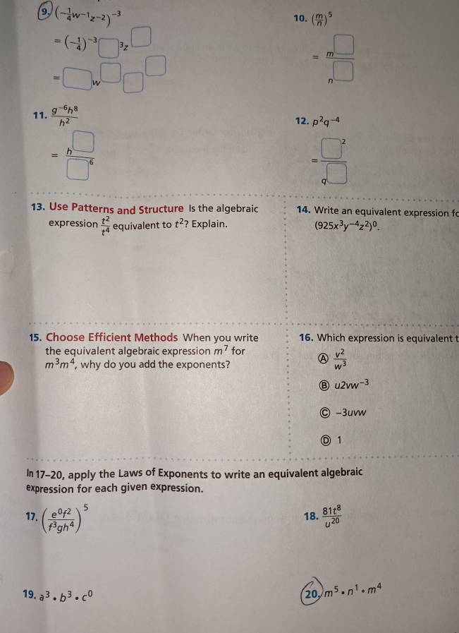 9, (- 1/4 w^(-1)z^(-2))^-3
10. ( m/n )^5
=(- 1/4 )^-3□^3z^(□)
=□ w^(□)□^(□)
= m^(□)/n^(□) 
11.  (g^(-6)h^8)/h^2  12. p^2q^(-4)
= h^(□)/□^6 
= □^2/□  
13. Use Patterns and Structure Is the algebraic 14. Write an equivalent expression fo
expression  t^2/t^4  equivalent to t^2 ? Explain.
(925x^3y^(-4)z^2)^0. 
15. Choose Efficient Methods When you write 16. Which expression is equivalent t
the equivalent algebraic expression m^7 for
m^3m^4 , why do you add the exponents?
 v^2/w^3 
B u2vw^(-3)
) -3uvw
1
In 17-20, apply the Laws of Exponents to write an equivalent algebraic
expression for each given expression.
17. ( e^0f^2/f^3gh^4 )^5 18.  81t^8/u^(20) 
19. a^3· b^3· c^0
20 m^5· n^1· m^4