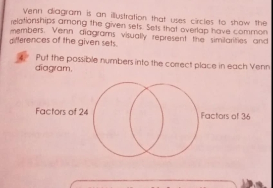 Venn diagram is an illustration that uses circles to show the 
relationships among the given sets. Sets that overlap have common 
members. Venn diagrams visually represent the similarities and 
differences of the given sets. 
4. Put the possible numbers into the correct place in each Venn 
diagram. 
Factors of 24 Factors of 36