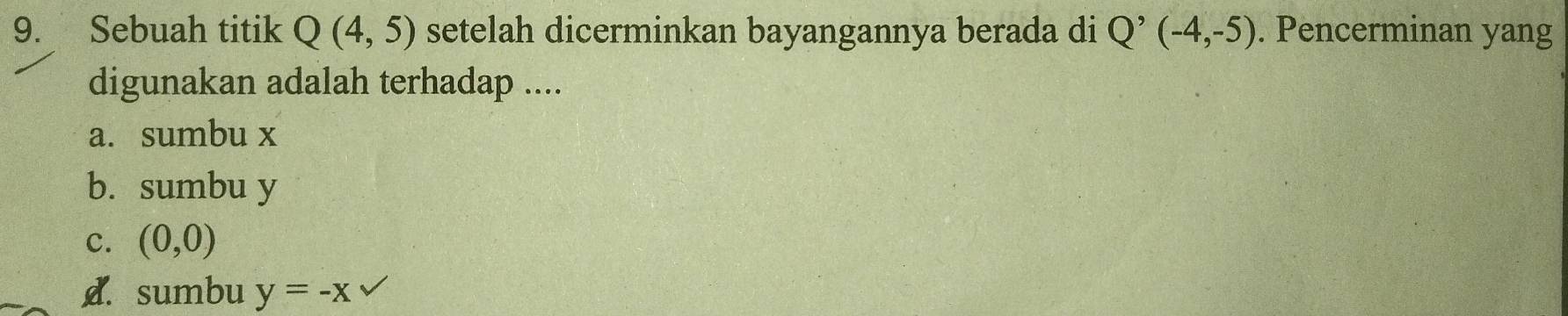 Sebuah titik Q(4,5) setelah dicerminkan bayangannya berada di Q^(^,)(-4,-5). Pencerminan yang
digunakan adalah terhadap ....
a. sumbu x
b. sumbu y
c. (0,0)
d. sumbu y=-x