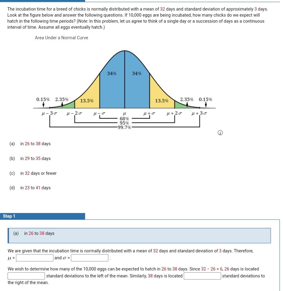 The incubation time for a breed of chicks is normally distributed with a mean of 32 days and standard deviation of approximately 3 days.
Look at the fiqure below and answer the following questions. If 10,000 eqqs are being incubated, how many chicks do we expect will
hatch in the following time periods? (Note: In this problem, let us agree to think of a single day or a succession of days as a continuous
interval of time. Assume all eggs eventually hatch.)
Area Under a Normal Curve
(a) in 26 to 38 days
(b) in 29 to 35 days
(c) in 32 days or fewer
(d) in 23 to 41 days
Step 1
(a) in 26 to 38 days
We are given that the incubation time is normally distributed with a mean of 32 days and standard deviation of 3 days. Therefore,
mu =□ and sigma =□ .
We wish to determine how many of the 10,000 eggs can be expected to hatch in 26 to 38 days. Since 32-26=6,26 days is located
□ standard deviations to the left of the mean. Similarly, 38 days is located □ standard deviations to
the right of the mean.